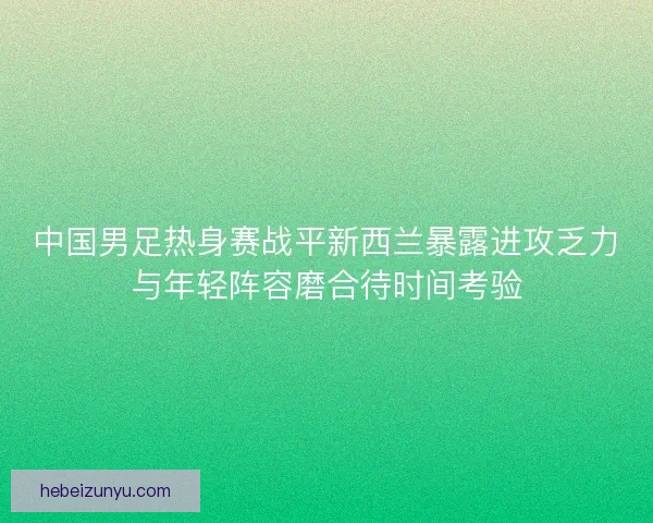中国男足热身赛战平新西兰暴露进攻乏力与年轻阵容磨合待时间考验