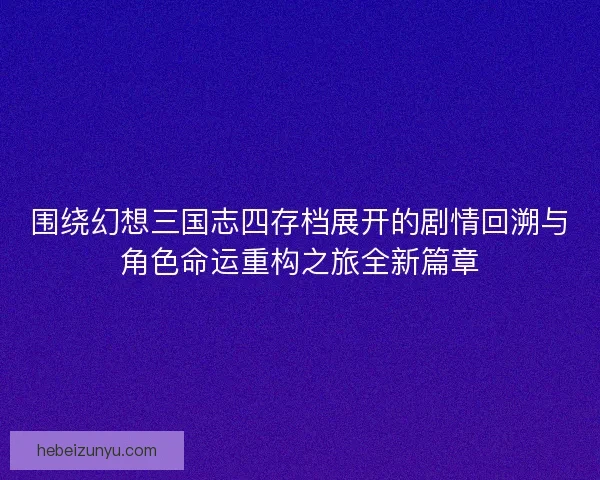 围绕幻想三国志四存档展开的剧情回溯与角色命运重构之旅全新篇章