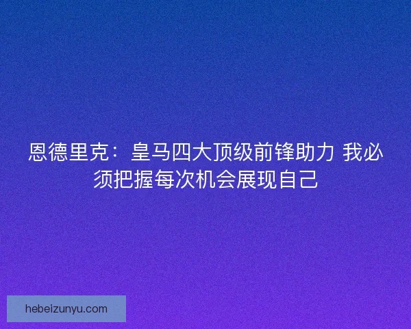 恩德里克：皇马四大顶级前锋助力 我必须把握每次机会展现自己