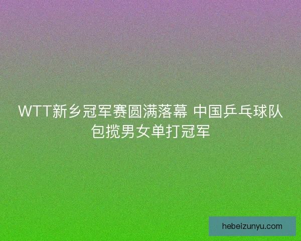 WTT新乡冠军赛圆满落幕 中国乒乓球队包揽男女单打冠军 WTT新乡冠军赛圆满落幕 中国乒乓球队包揽男女单打冠军