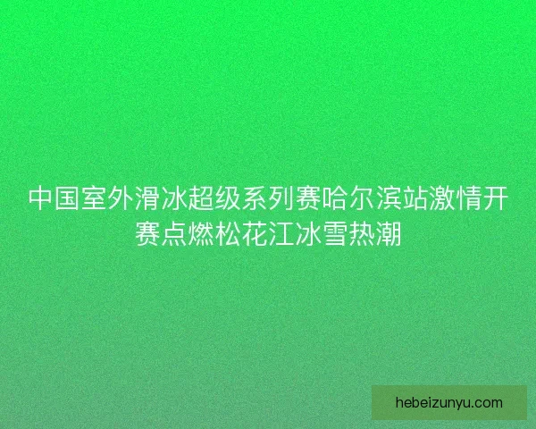 中国室外滑冰超级系列赛哈尔滨站激情开赛点燃松花江冰雪热潮