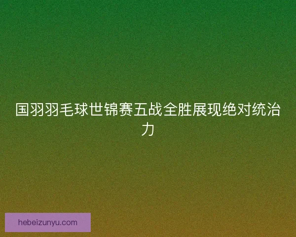 国羽羽毛球世锦赛五战全胜展现绝对统治力 国羽羽毛球世锦赛五战全胜展现绝对统治力