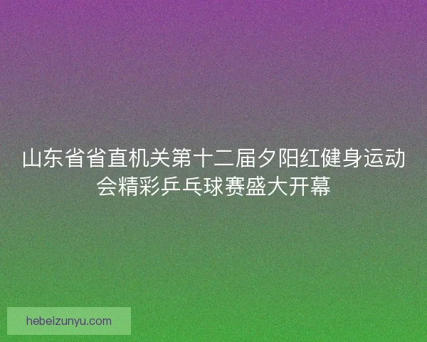 山东省省直机关第十二届夕阳红健身运动会精彩乒乓球赛盛大开幕