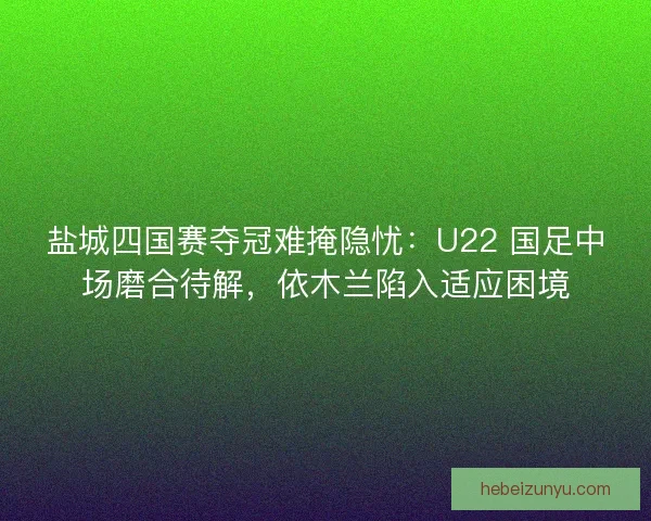 盐城四国赛夺冠难掩隐忧：U22 国足中场磨合待解，依木兰陷入适应困境