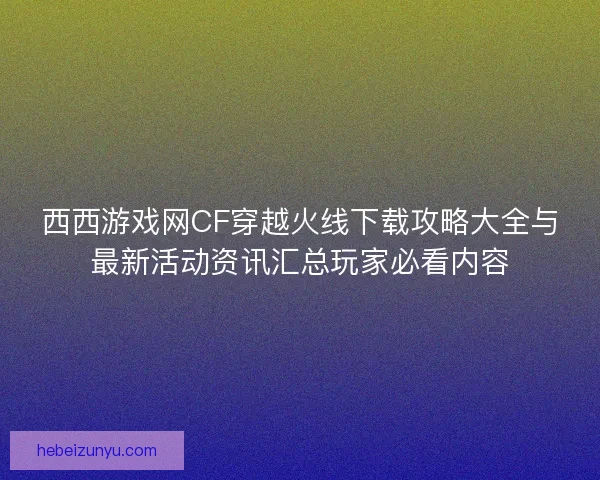 西西游戏网CF穿越火线下载攻略大全与最新活动资讯汇总玩家必看内容
