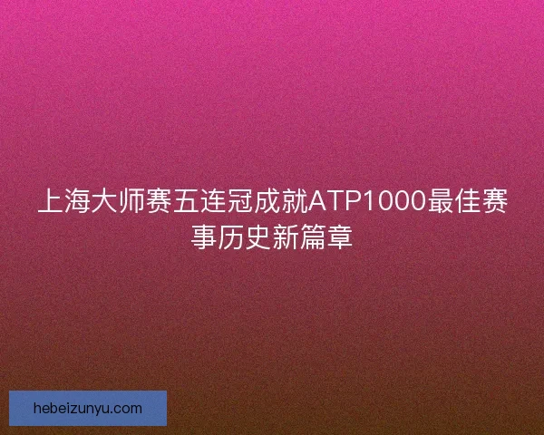 上海大师赛五连冠成就ATP1000最佳赛事历史新篇章
