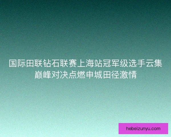 国际田联钻石联赛上海站冠军级选手云集巅峰对决点燃申城田径激情 国际田联钻石联赛上海站冠军级选手云集巅峰对决点燃申城田径激情