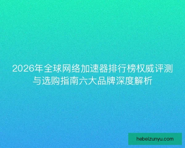 2026年全球网络加速器排行榜权威评测与选购指南六大品牌深度解析