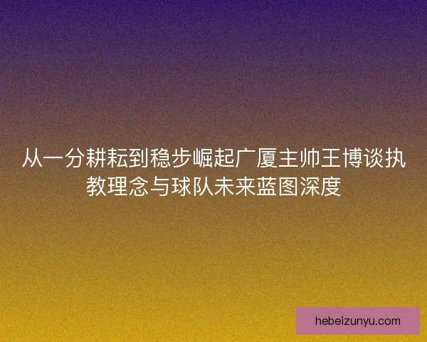 从一分耕耘到稳步崛起广厦主帅王博谈执教理念与球队未来蓝图深度