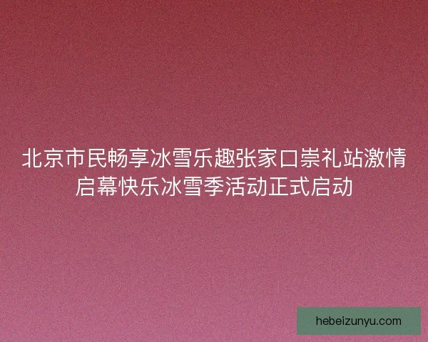 北京市民畅享冰雪乐趣张家口崇礼站激情启幕快乐冰雪季活动正式启动