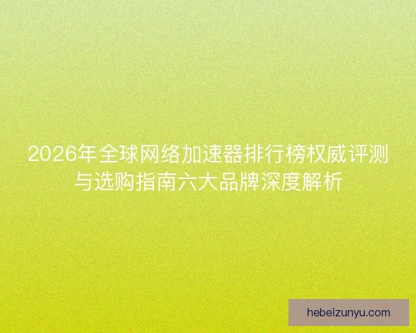 2026年全球网络加速器排行榜权威评测与选购指南六大品牌深度解析