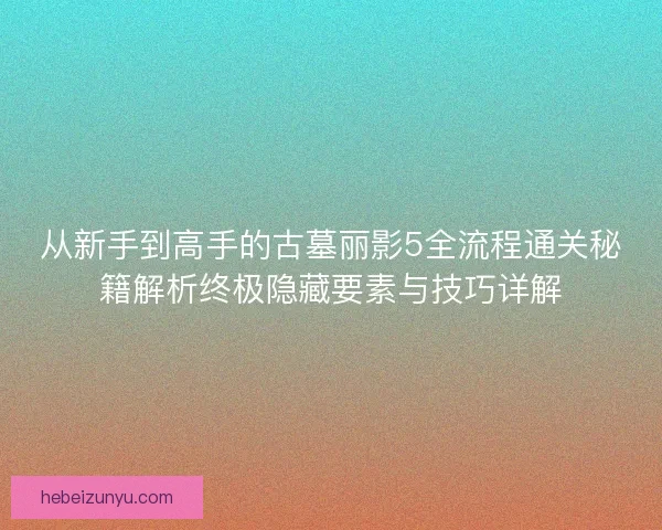从新手到高手的古墓丽影5全流程通关秘籍解析终极隐藏要素与技巧详解 从新手到高手的古墓丽影5全流程通关秘籍解析终极隐藏要素与技巧详解