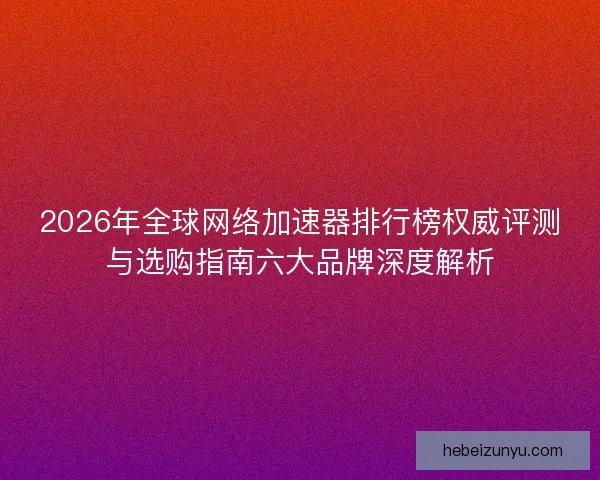 2026年全球网络加速器排行榜权威评测与选购指南六大品牌深度解析
