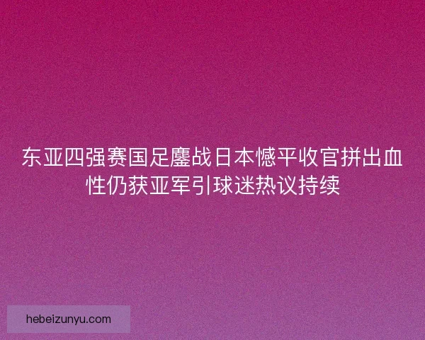 东亚四强赛国足鏖战日本憾平收官拼出血性仍获亚军引球迷热议持续
