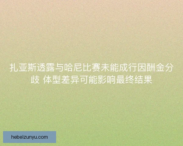 扎亚斯透露与哈尼比赛未能成行因酬金分歧 体型差异可能影响最终结果