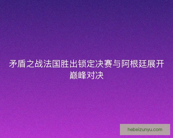 矛盾之战法国胜出锁定决赛与阿根廷展开巅峰对决
