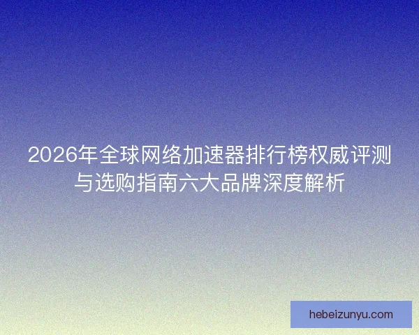 2026年全球网络加速器排行榜权威评测与选购指南六大品牌深度解析