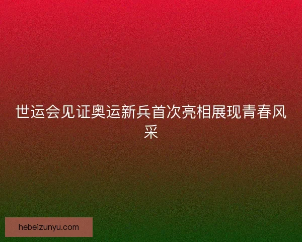世运会见证奥运新兵首次亮相展现青春风采