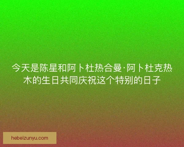今天是陈星和阿卜杜热合曼·阿卜杜克热木的生日共同庆祝这个特别的日子 今天是陈星和阿卜杜热合曼·阿卜杜克热木的生日共同庆祝这个特别的日子