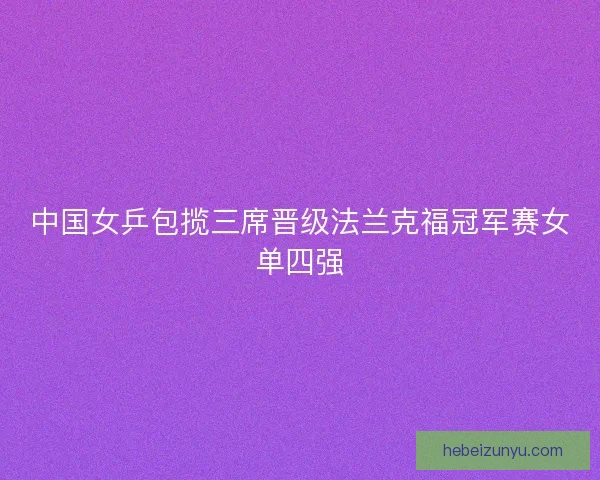 中国女乒包揽三席晋级法兰克福冠军赛女单四强 中国女乒包揽三席晋级法兰克福冠军赛女单四强
