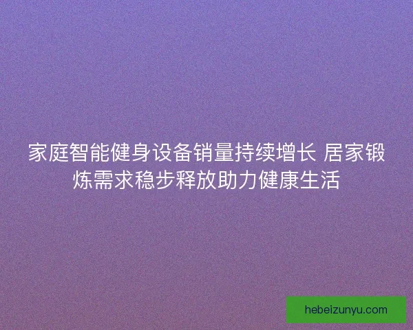 家庭智能健身设备销量持续增长 居家锻炼需求稳步释放助力健康生活 家庭智能健身设备销量持续增长 居家锻炼需求稳步释放助力健康生活