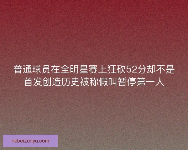 普通球员在全明星赛上狂砍52分却不是首发创造历史被称假叫暂停第一人 普通球员在全明星赛上狂砍52分却不是首发创造历史被称假叫暂停第一人