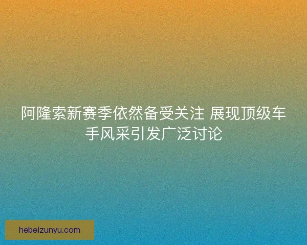 阿隆索新赛季依然备受关注 展现顶级车手风采引发广泛讨论 阿隆索新赛季依然备受关注 展现顶级车手风采引发广泛讨论